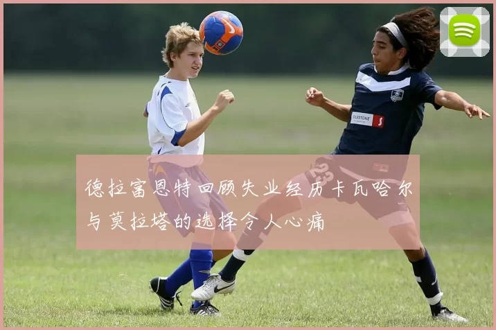 德拉富恩特回顾失业经历卡瓦哈尔与莫拉塔的选择令人心痛