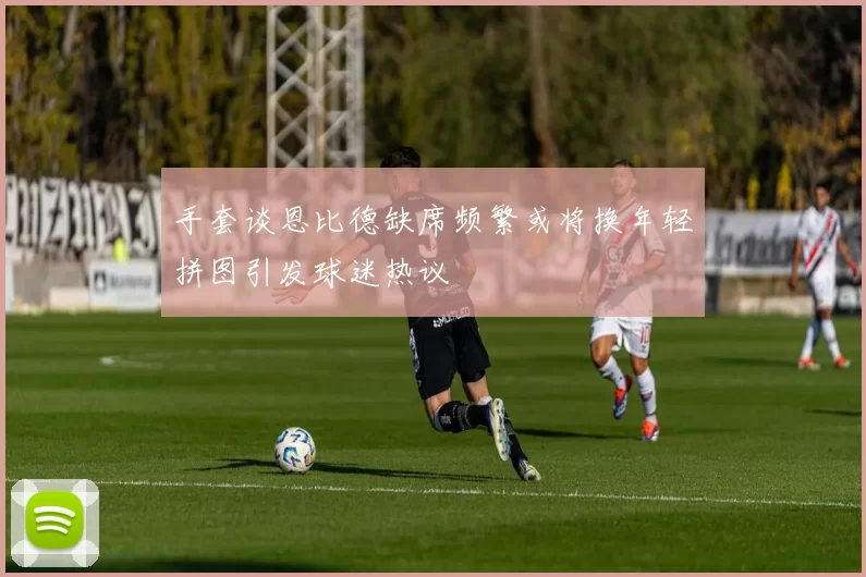 手套谈恩比德缺席频繁或将换年轻拼图引发球迷热议