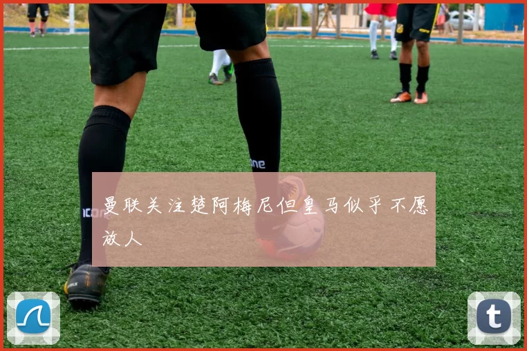 曼联关注楚阿梅尼但皇马似乎不愿放人