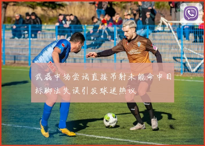 武磊中场尝试直接吊射未能命中目标脚法失误引发球迷热议