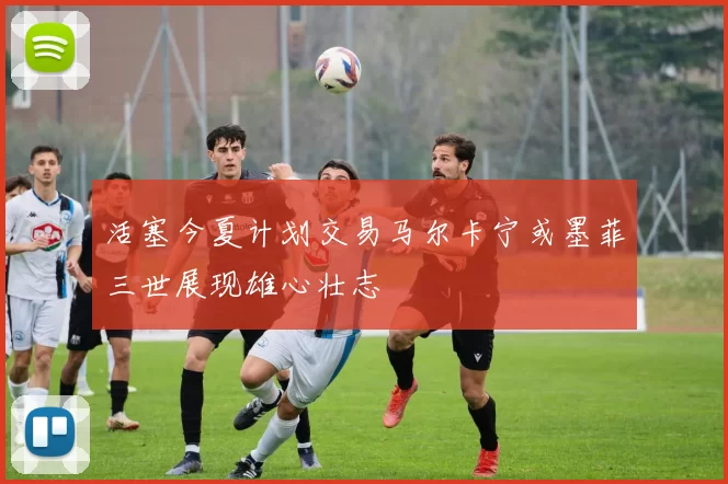 活塞今夏计划交易马尔卡宁或墨菲三世展现雄心壮志