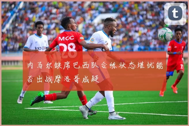 内马尔缺席巴西队合练状态堪忧能否出战摩洛哥成疑