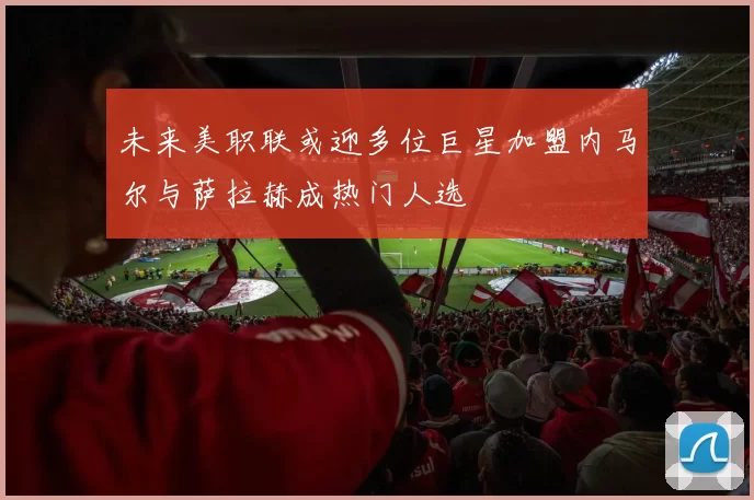 未来美职联或迎多位巨星加盟内马尔与萨拉赫成热门人选