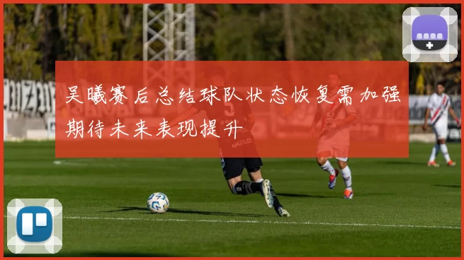 吴曦赛后总结球队状态恢复需加强期待未来表现提升