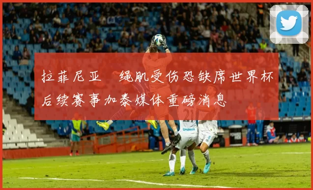 拉菲尼亚腘绳肌受伤恐缺席世界杯后续赛事加泰媒体重磅消息