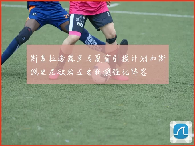 斯基拉透露罗马夏窗引援计划加斯佩里尼欲购五名新援强化阵容